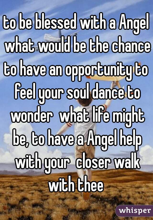 to be blessed with a Angel what would be the chance?
to have an opportunity to feel your soul dance to wonder  what life might be, to have a Angel help with your  closer walk with thee 