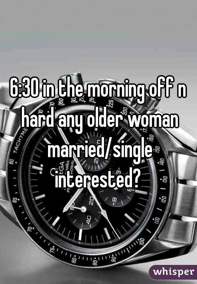 6:30 in the morning off n hard any older woman married/single interested? 