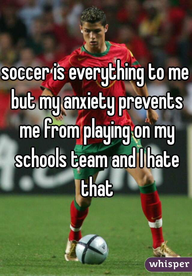 soccer is everything to me but my anxiety prevents me from playing on my schools team and I hate that