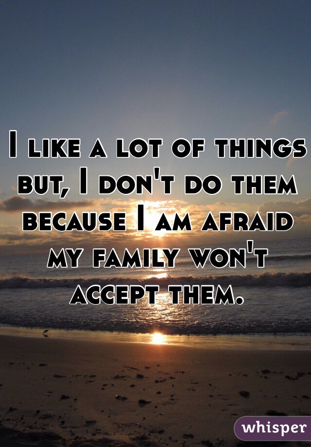 I like a lot of things but, I don't do them because I am afraid my family won't accept them. 