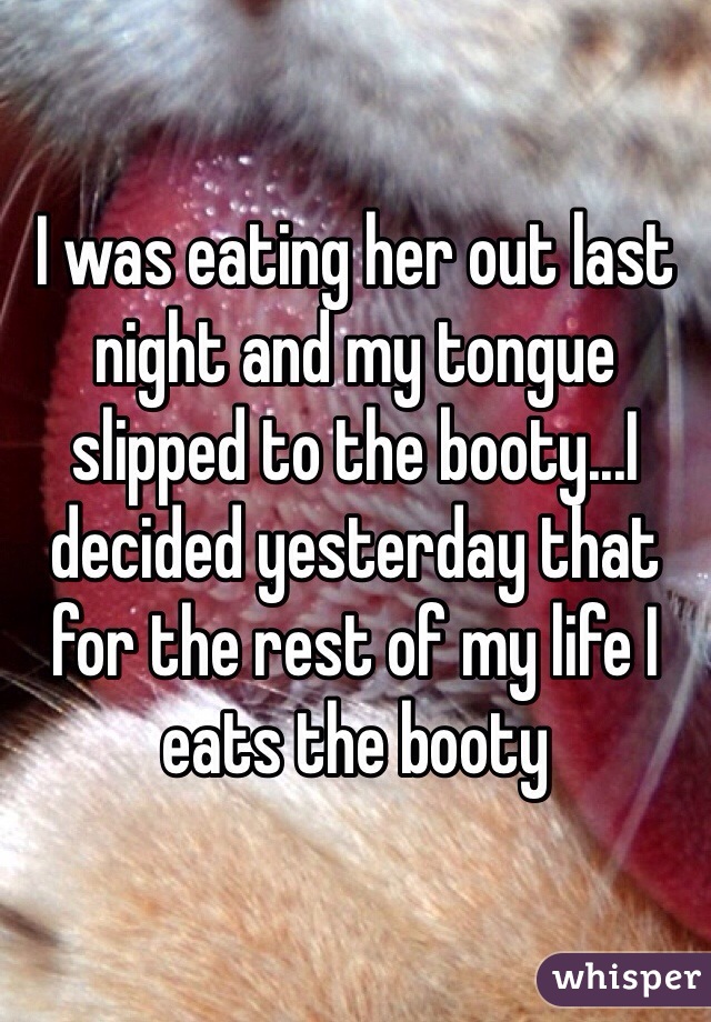 I was eating her out last night and my tongue slipped to the booty...I decided yesterday that for the rest of my life I eats the booty