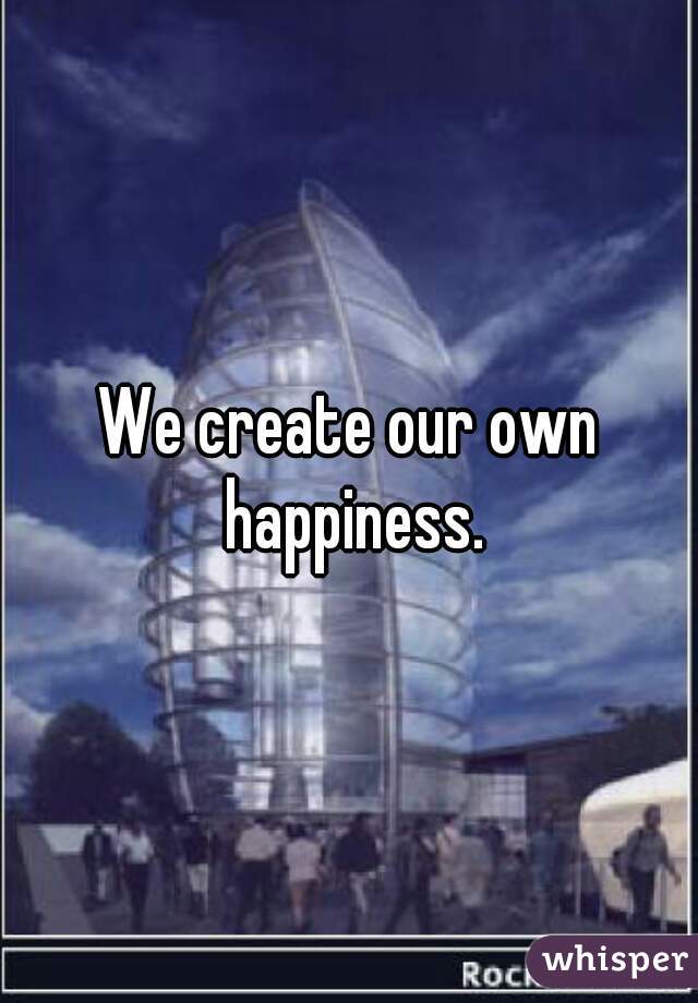 We create our own happiness.