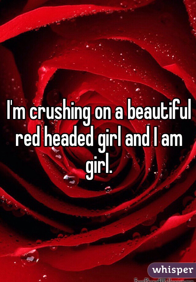 I'm crushing on a beautiful red headed girl and I am girl.