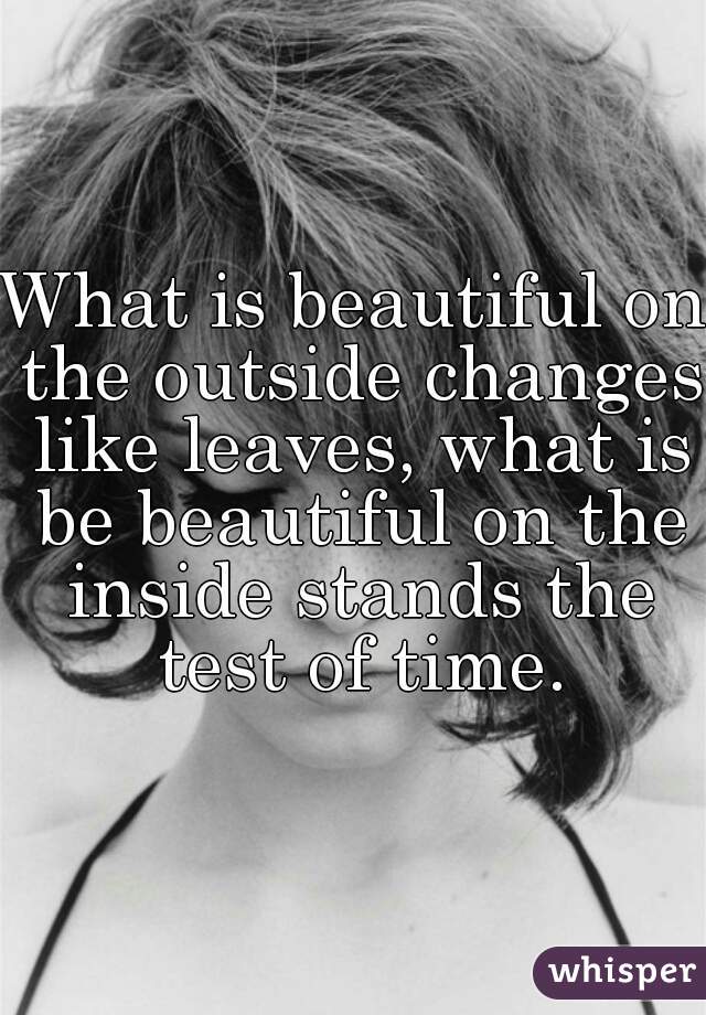 What is beautiful on the outside changes like leaves, what is be beautiful on the inside stands the test of time.