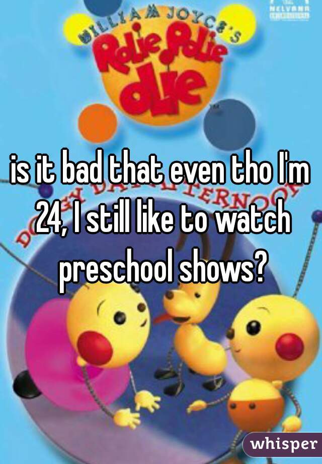 is it bad that even tho I'm 24, I still like to watch preschool shows?