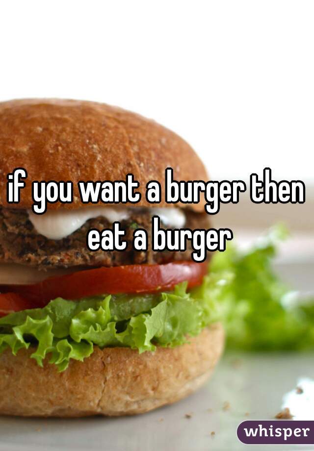 if you want a burger then eat a burger