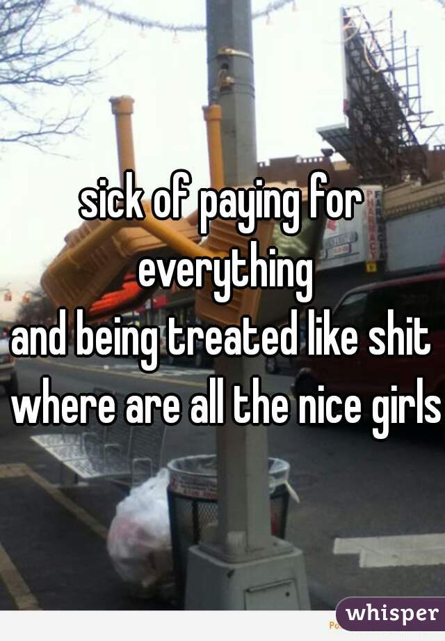 sick of paying for everything
and being treated like shit where are all the nice girls