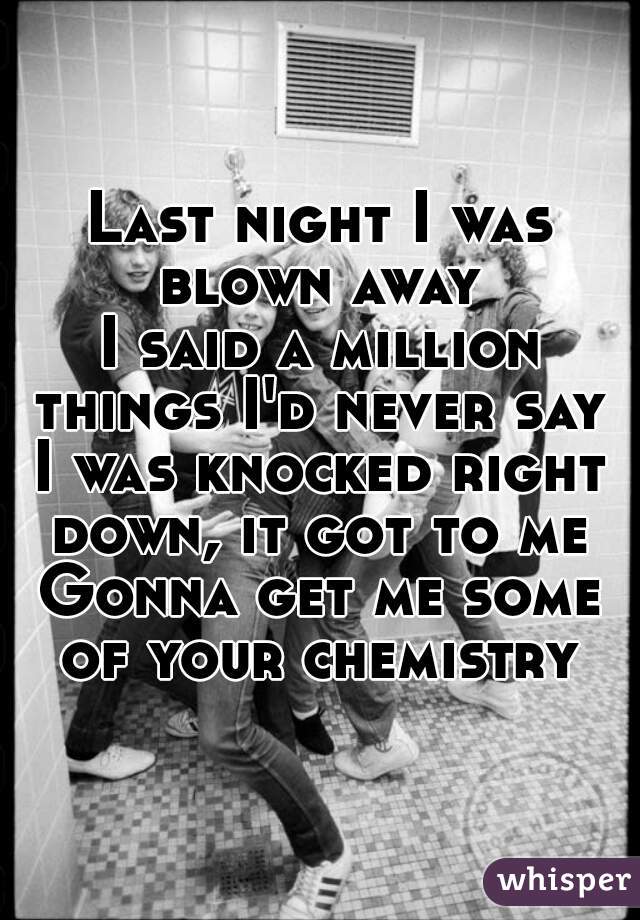 Last night I was blown away 
I said a million things I'd never say 
I was knocked right down, it got to me 
Gonna get me some of your chemistry 