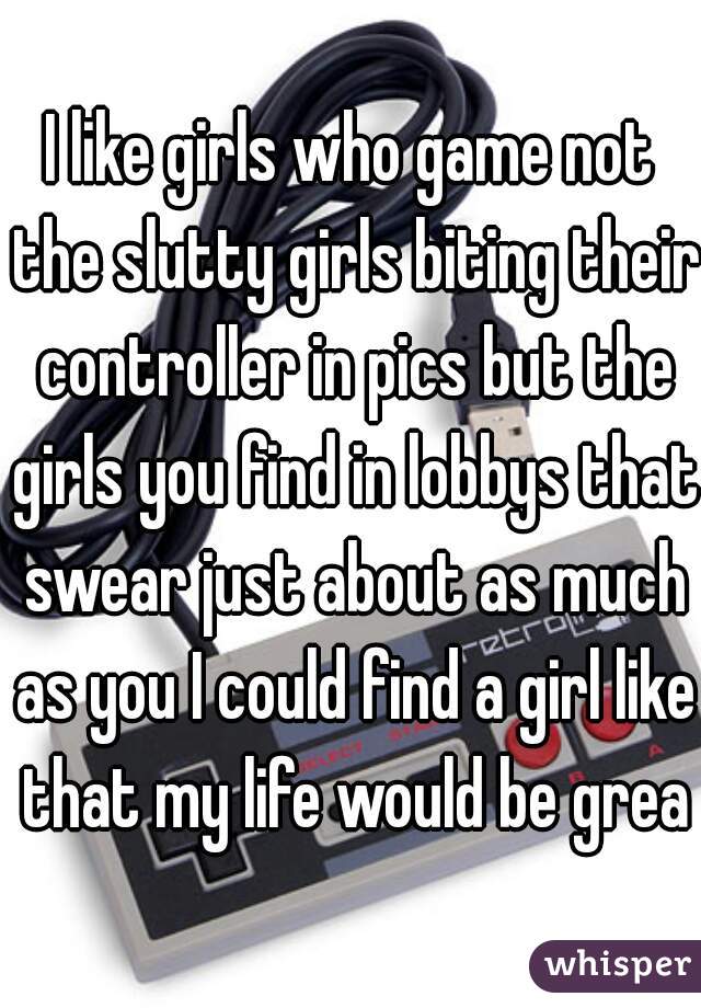 I like girls who game not the slutty girls biting their controller in pics but the girls you find in lobbys that swear just about as much as you I could find a girl like that my life would be great
