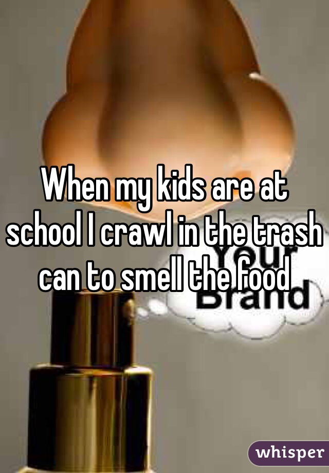 When my kids are at school I crawl in the trash can to smell the food 