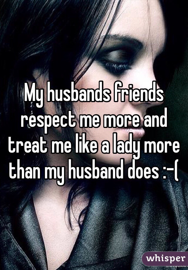 My husbands friends respect me more and treat me like a lady more than my husband does :-(