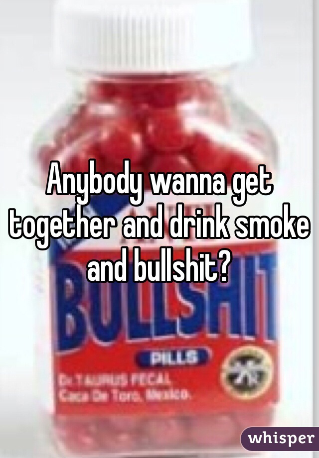 Anybody wanna get together and drink smoke and bullshit?
