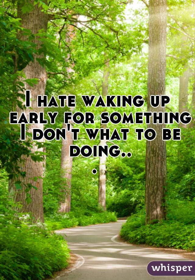I hate waking up early for something I don't what to be doing... 