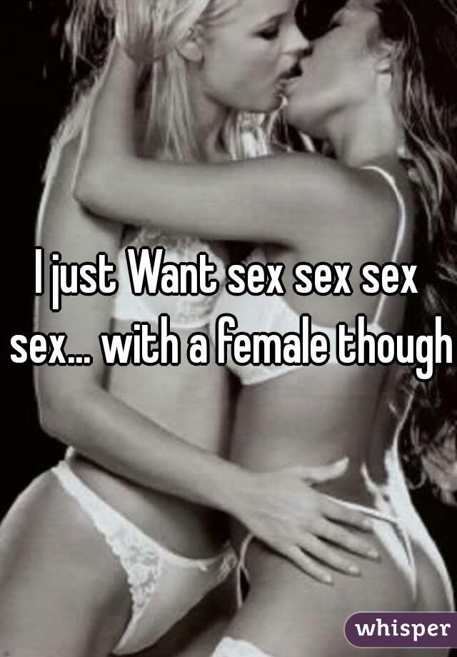 I just Want sex sex sex sex... with a female though