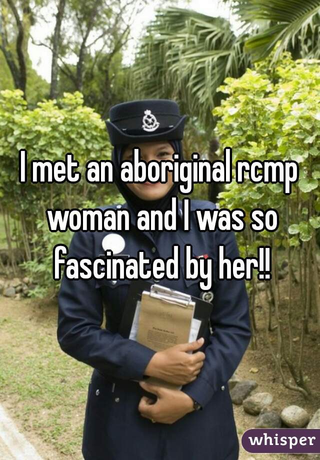 I met an aboriginal rcmp woman and I was so fascinated by her!!