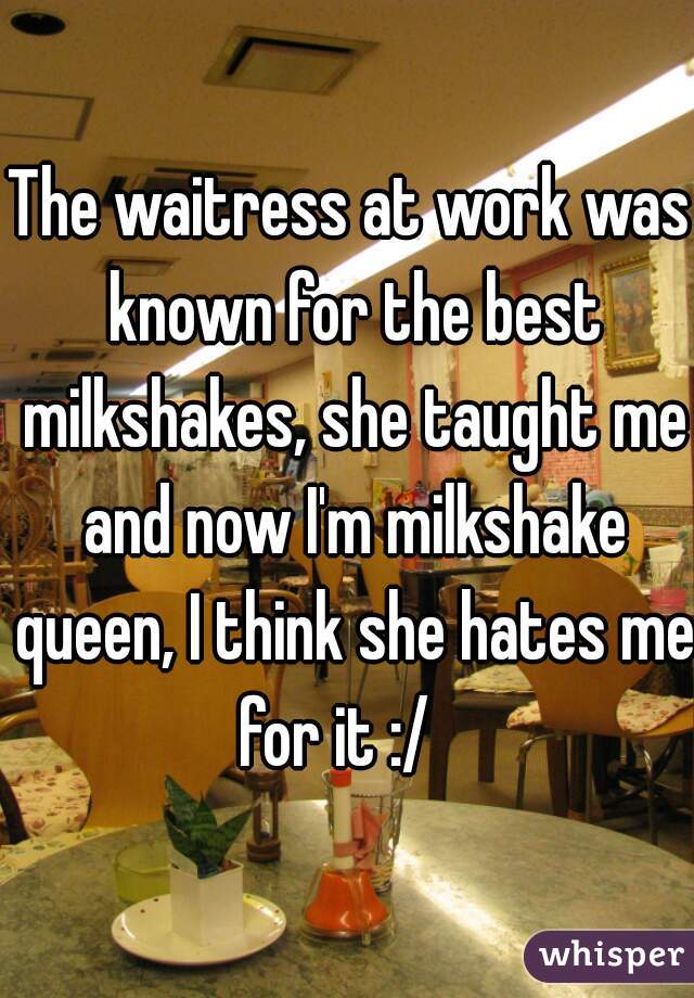 The waitress at work was known for the best milkshakes, she taught me and now I'm milkshake queen, I think she hates me for it :/   