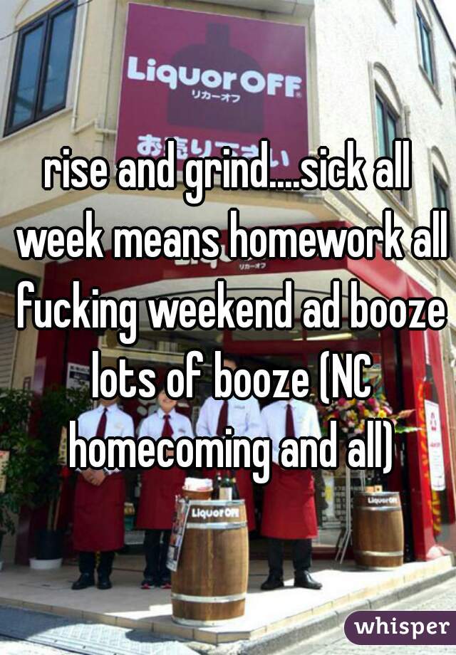 rise and grind....sick all week means homework all fucking weekend ad booze lots of booze (NC homecoming and all)