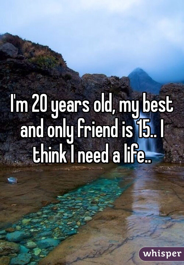 I'm 20 years old, my best and only friend is 15.. I think I need a life..