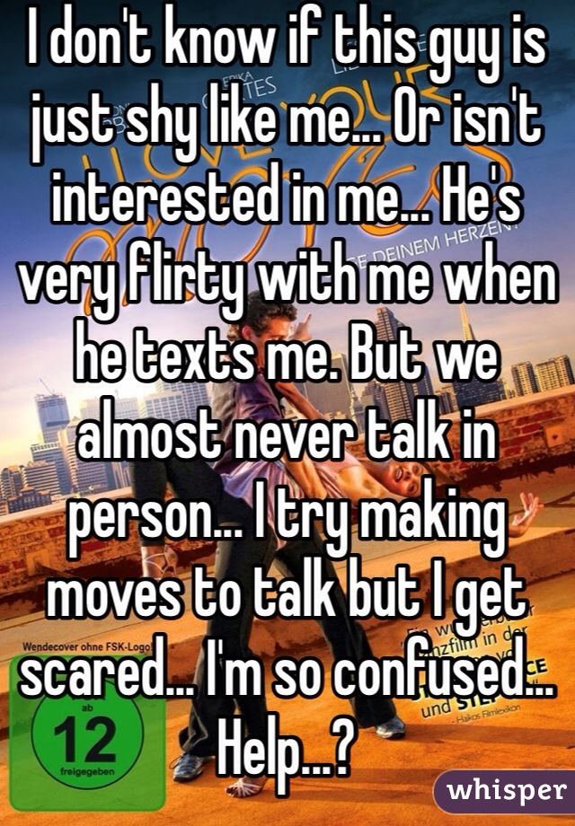 I don't know if this guy is just shy like me... Or isn't interested in me... He's very flirty with me when he texts me. But we almost never talk in person... I try making moves to talk but I get scared... I'm so confused... Help...?