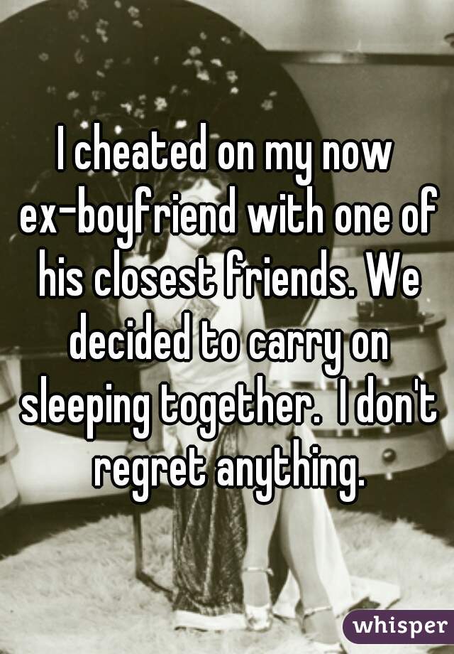I cheated on my now ex-boyfriend with one of his closest friends. We decided to carry on sleeping together.  I don't regret anything.
