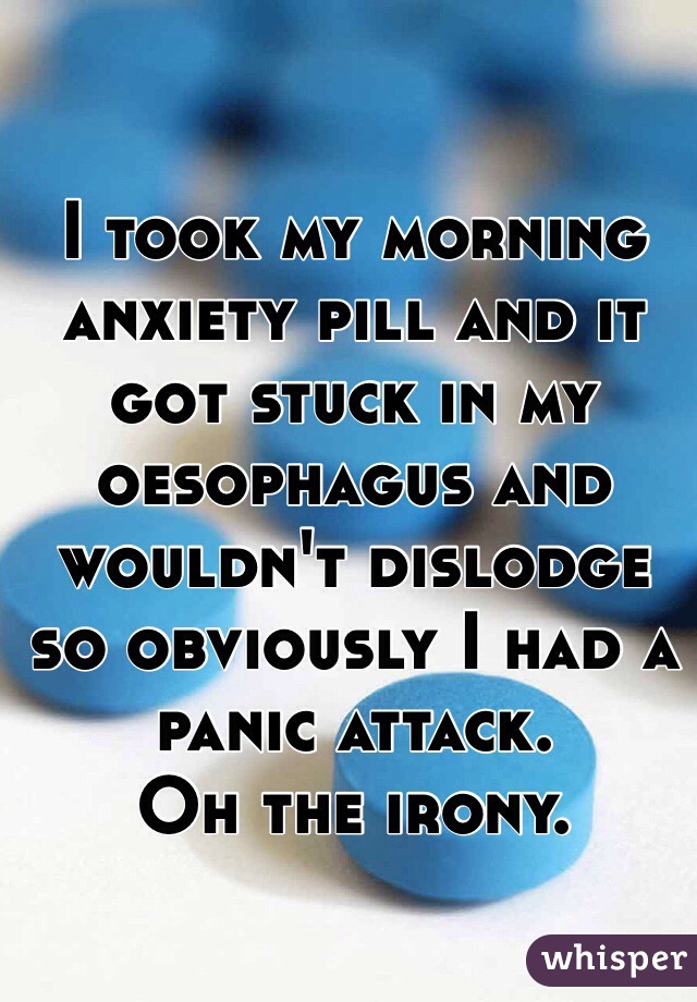 I took my morning anxiety pill and it got stuck in my oesophagus and wouldn't dislodge so obviously I had a panic attack. 
Oh the irony. 