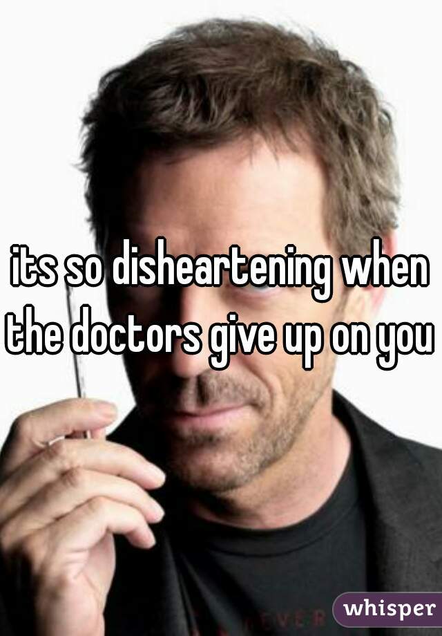 its so disheartening when the doctors give up on you 