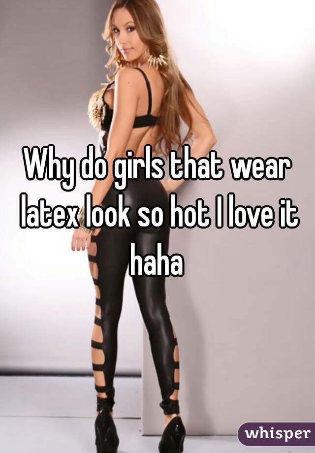 Why do girls that wear latex look so hot I love it haha 