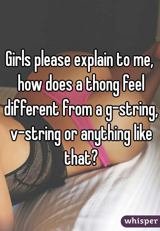 Girls please explain to me, how does a thong feel different from a g-string, v-string or anything like that?