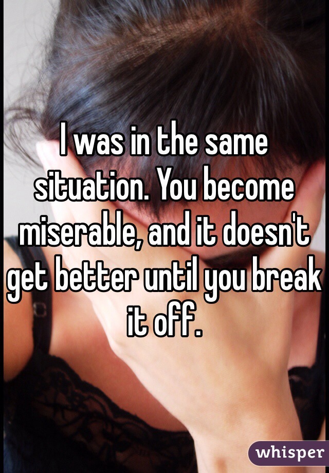 I was in the same situation. You become miserable, and it doesn't get better until you break it off.
