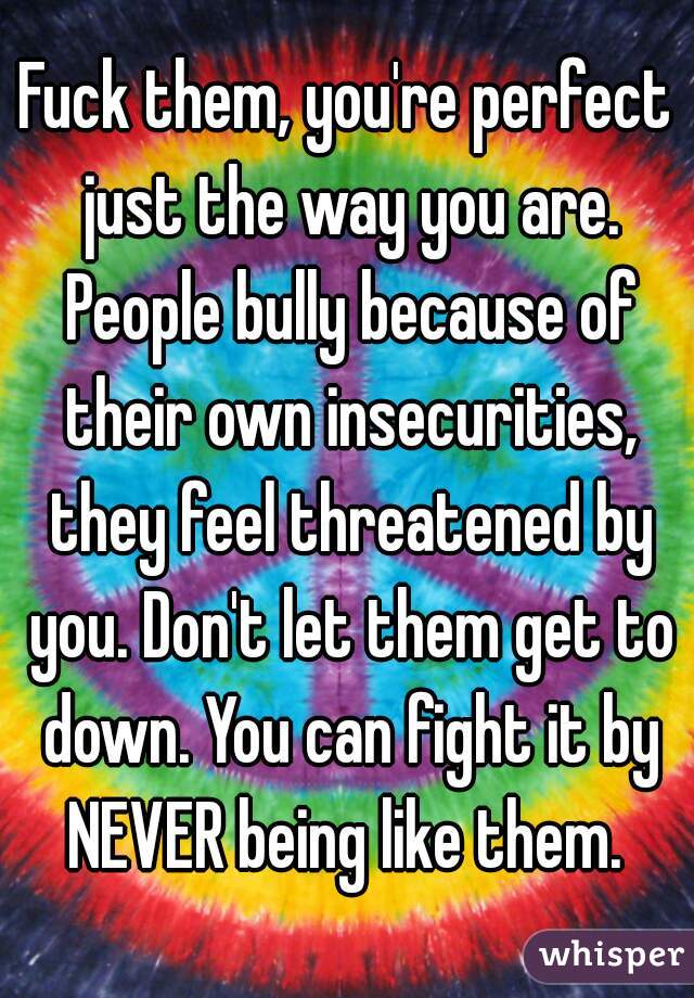 Fuck them, you're perfect just the way you are. People bully because of their own insecurities, they feel threatened by you. Don't let them get to down. You can fight it by NEVER being like them. 