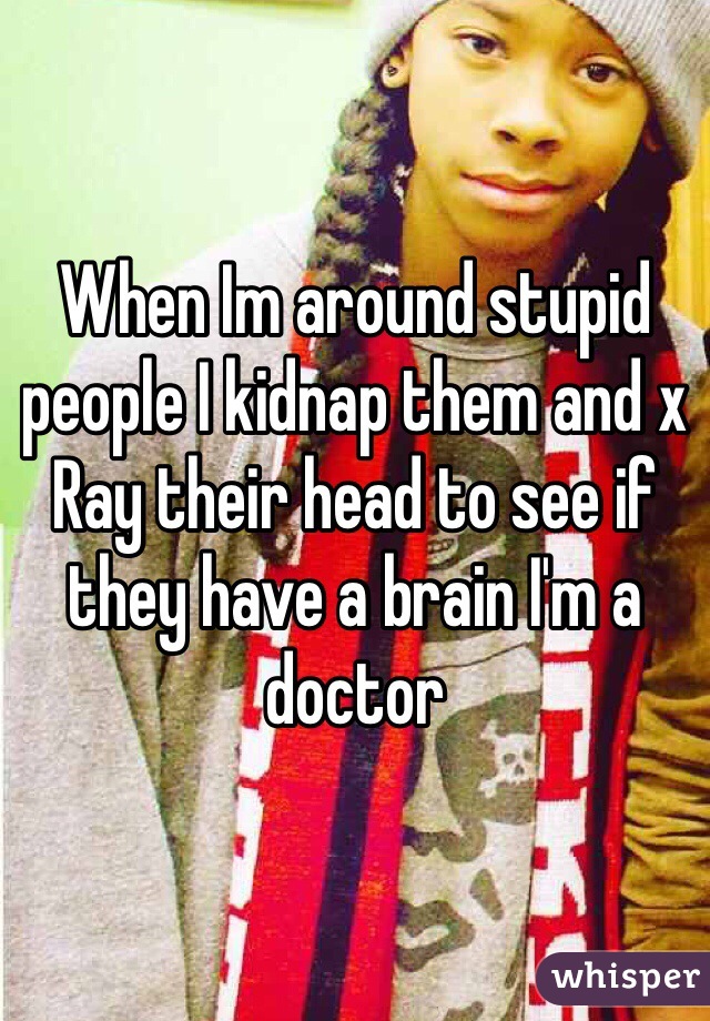 When Im around stupid people I kidnap them and x Ray their head to see if they have a brain I'm a doctor 