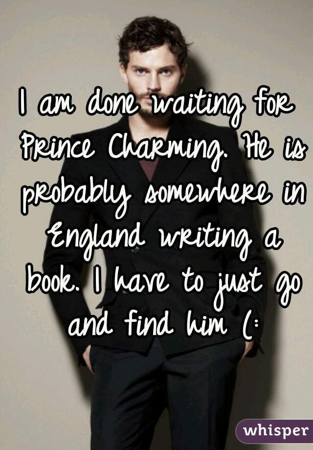 I am done waiting for Prince Charming. He is probably somewhere in England writing a book. I have to just go and find him (: