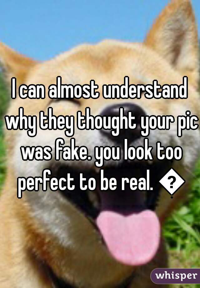 I can almost understand why they thought your pic was fake. you look too perfect to be real. 😉