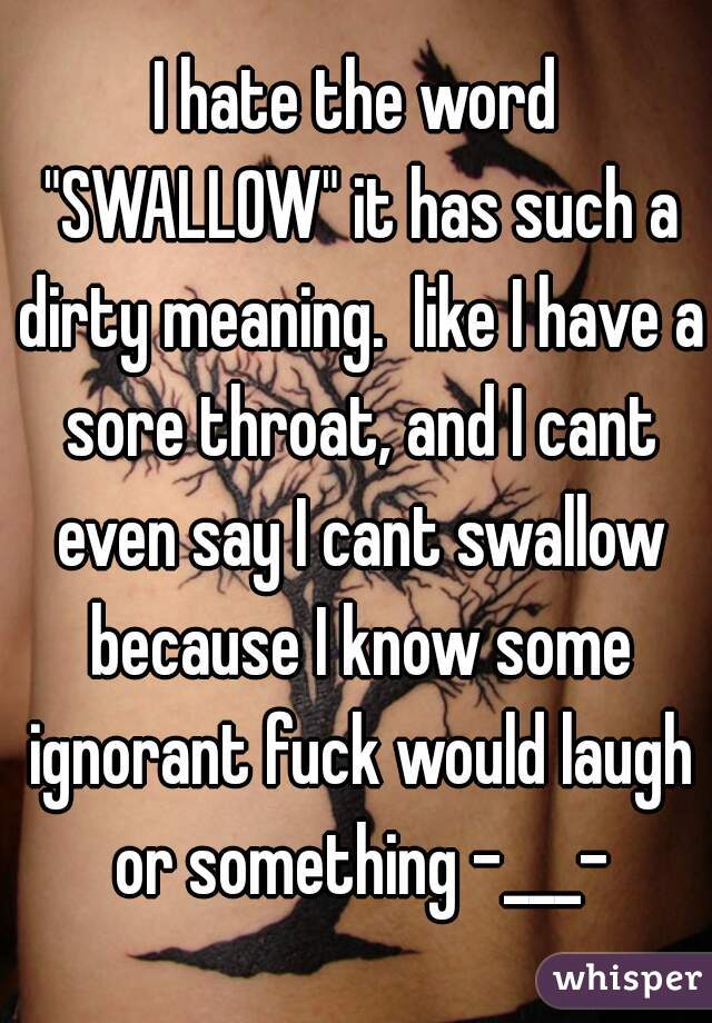 I hate the word "SWALLOW" it has such a dirty meaning.  like I have a sore throat, and I cant even say I cant swallow because I know some ignorant fuck would laugh or something -___-