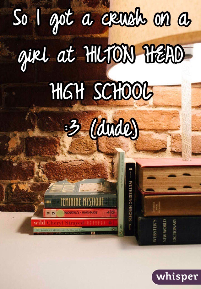 So I got a crush on a girl at HILTON HEAD HIGH SCHOOL
:3 (dude)