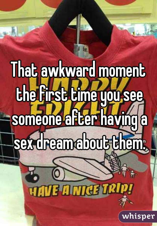 That awkward moment the first time you see someone after having a sex dream about them.