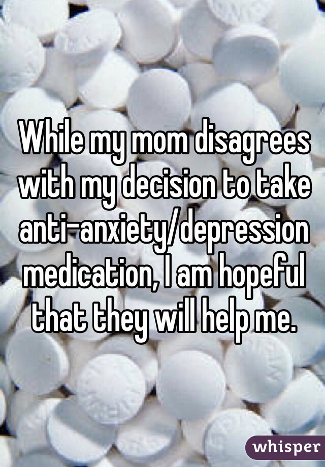 While my mom disagrees with my decision to take anti-anxiety/depression medication, I am hopeful that they will help me.