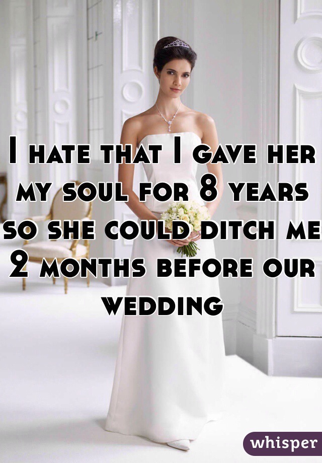 I hate that I gave her my soul for 8 years so she could ditch me 2 months before our wedding
