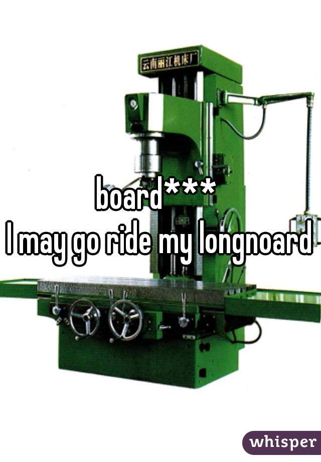 board*** 

I may go ride my longnoard