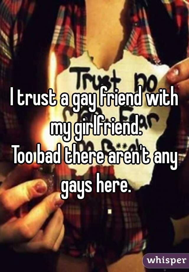 I trust a gay friend with my girlfriend.
Too bad there aren't any gays here.