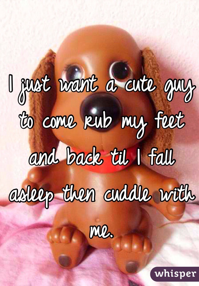 I just want a cute guy to come rub my feet and back til I fall asleep then cuddle with me. 