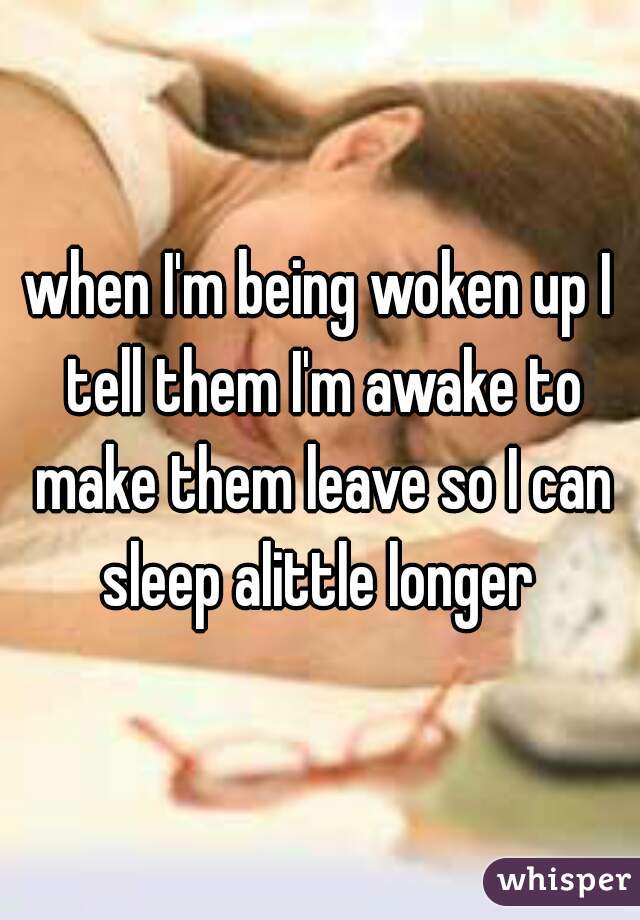 when I'm being woken up I tell them I'm awake to make them leave so I can sleep alittle longer 