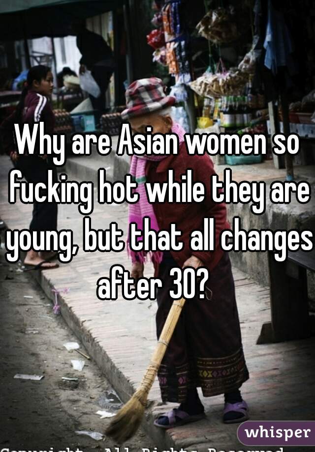 Why are Asian women so fucking hot while they are young, but that all changes after 30?  