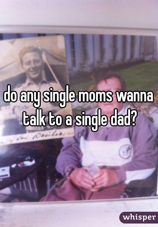 do any single moms wanna talk to a single dad?
