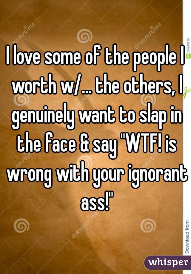 I love some of the people I worth w/... the others, I genuinely want to slap in the face & say "WTF! is wrong with your ignorant ass!"