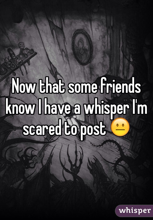 Now that some friends know I have a whisper I'm scared to post ðŸ˜�