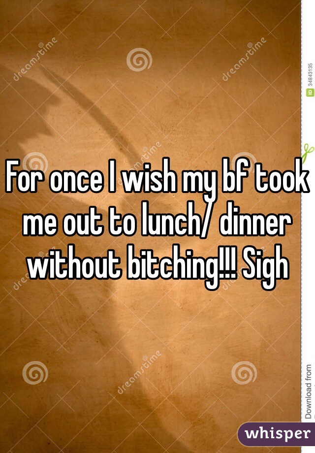 For once I wish my bf took me out to lunch/ dinner without bitching!!! Sigh 