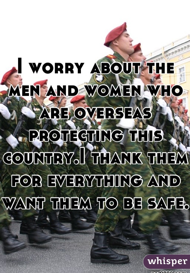 I worry about the men and women who are overseas protecting this country.I thank them for everything and want them to be safe.