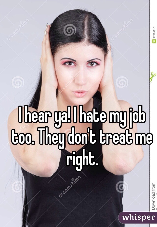 I hear ya! I hate my job too. They don't treat me right.