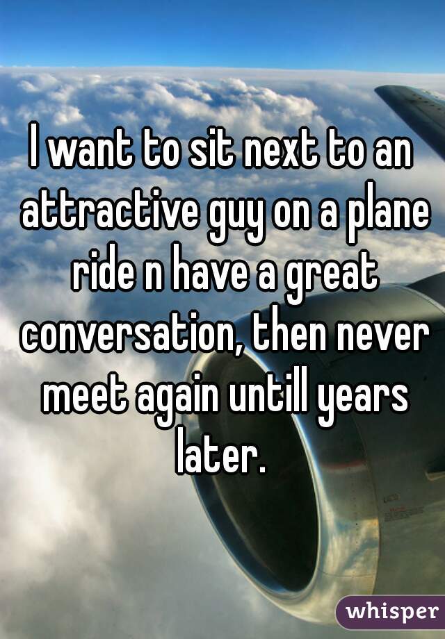 I want to sit next to an attractive guy on a plane ride n have a great conversation, then never meet again untill years later. 